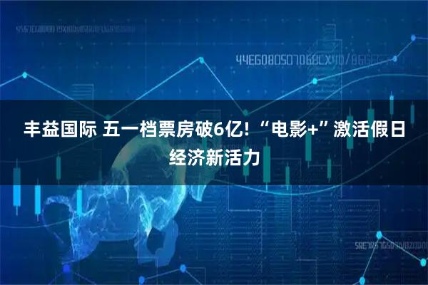 丰益国际 五一档票房破6亿! “电影+”激活假日经济新活力