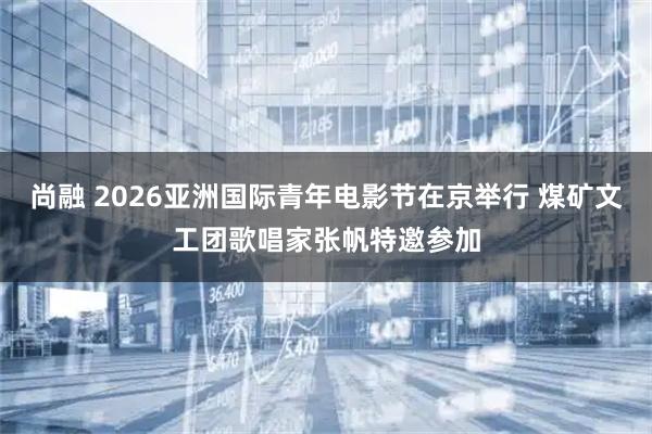尚融 2026亚洲国际青年电影节在京举行 煤矿文工团歌唱家张帆特邀参加
