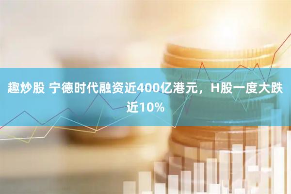 趣炒股 宁德时代融资近400亿港元，H股一度大跌近10%