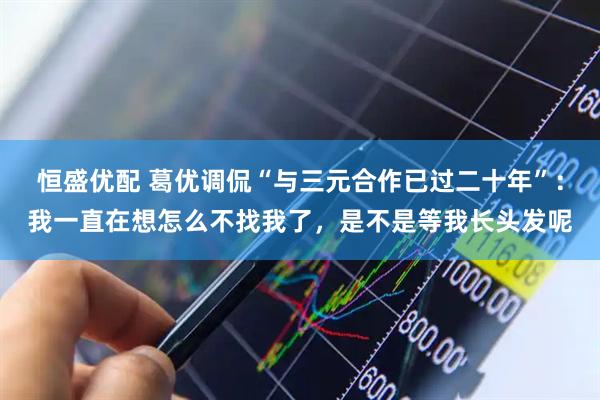 恒盛优配 葛优调侃“与三元合作已过二十年”：我一直在想怎么不找我了，是不是等我长头发呢