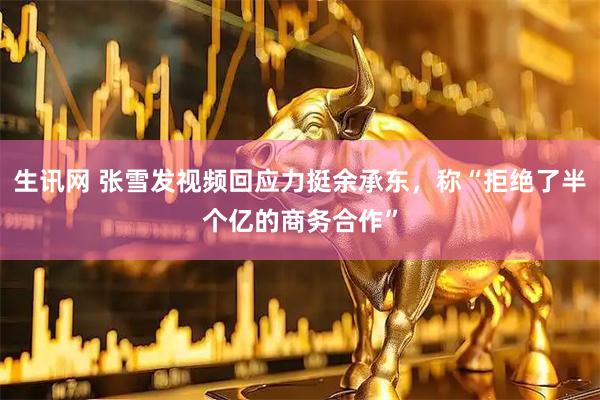 生讯网 张雪发视频回应力挺余承东，称“拒绝了半个亿的商务合作”